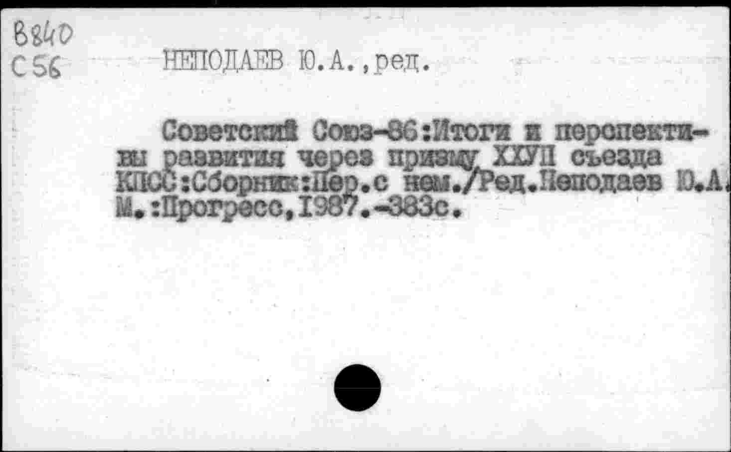 ﻿С 56
НЕПОДАЕВ Ю.А.,ред.
Советский Союз-86:Итоги и перспектива развития через приводХХУП съезда К1ЮС:Сборник:Двр.с неы./Ред.Неподаев Ю.А< М,:Прогресс,1387.-383с.